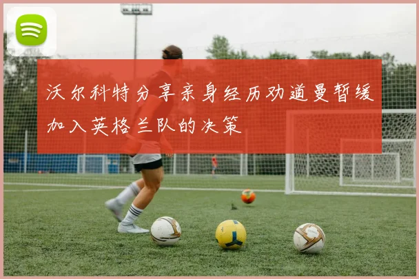 沃尔科特分享亲身经历劝道曼暂缓加入英格兰队的决策