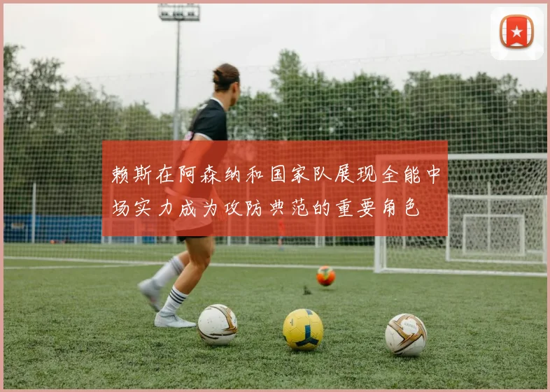 赖斯在阿森纳和国家队展现全能中场实力成为攻防典范的重要角色