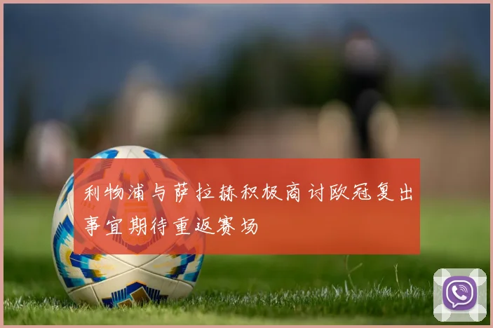 利物浦与萨拉赫积极商讨欧冠复出事宜期待重返赛场
