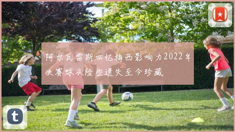 阿尔瓦雷斯回忆梅西影响力2022年决赛球衣险些遗失至今珍藏
