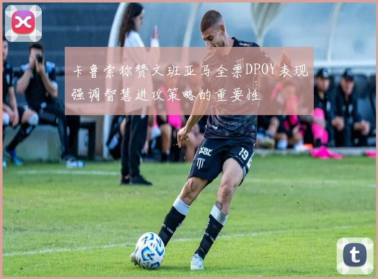 卡鲁索称赞文班亚马全票DPOY表现强调智慧进攻策略的重要性