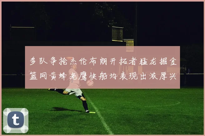 多队争抢杰伦布朗开拓者猛龙掘金篮网黄蜂老鹰快船均表现出浓厚兴趣