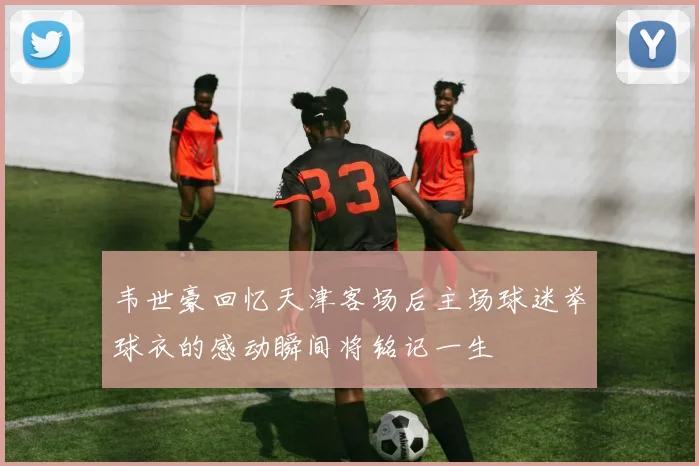 韦世豪回忆天津客场后主场球迷举球衣的感动瞬间将铭记一生