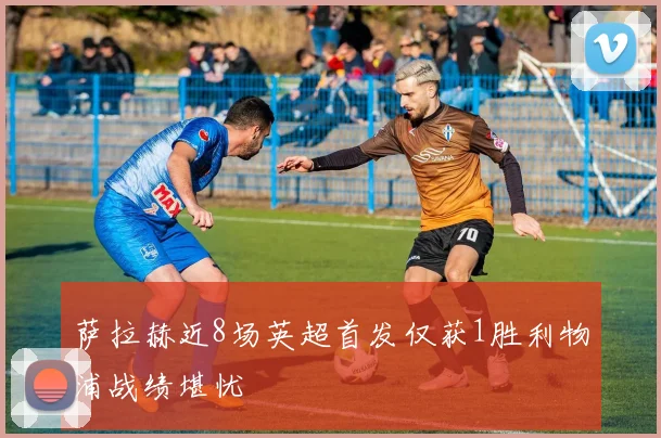 萨拉赫近8场英超首发仅获1胜利物浦战绩堪忧