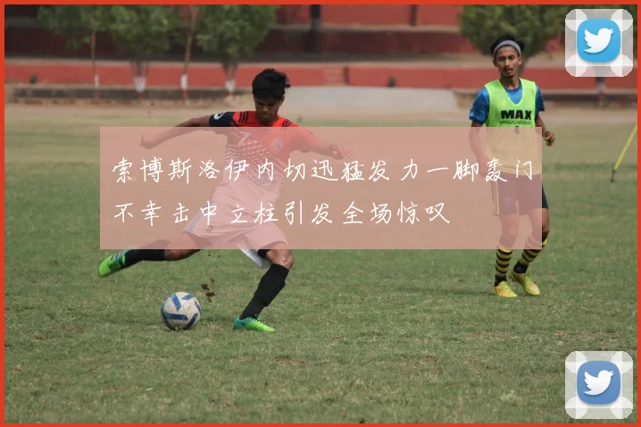 索博斯洛伊内切迅猛发力一脚轰门不幸击中立柱引发全场惊叹