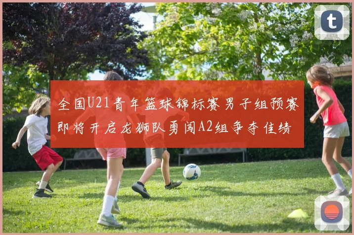 全国U21青年篮球锦标赛男子组预赛即将开启龙狮队勇闯A2组争夺佳绩