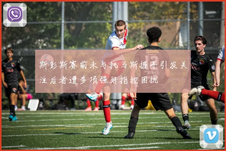 斯彭斯赛前未与托马斯握手引发关注后者遭多项强奸指控困扰