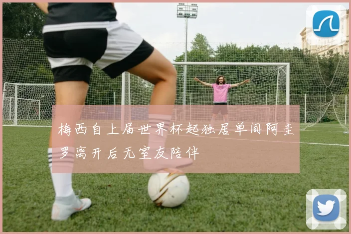 梅西自上届世界杯起独居单间阿圭罗离开后无室友陪伴