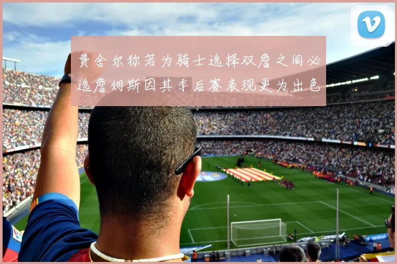 费舍尔称若为骑士选择双詹之间必选詹姆斯因其季后赛表现更为出色
