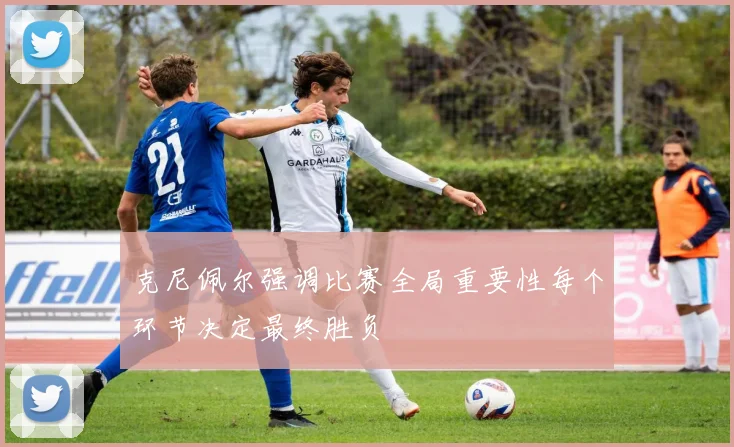 克尼佩尔强调比赛全局重要性每个环节决定最终胜负