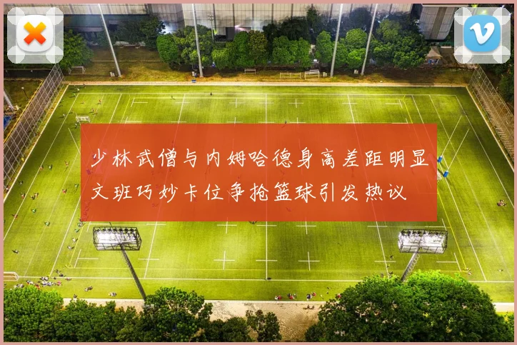 少林武僧与内姆哈德身高差距明显文班巧妙卡位争抢篮球引发热议