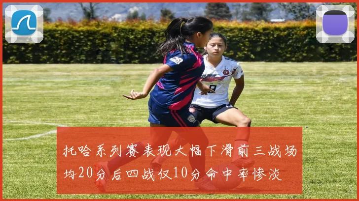 托哈系列赛表现大幅下滑前三战场均20分后四战仅10分命中率惨淡