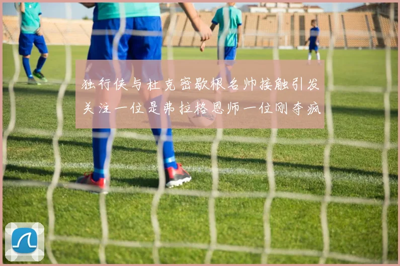 独行侠与杜克密歇根名帅接触引发关注一位是弗拉格恩师一位刚夺疯三