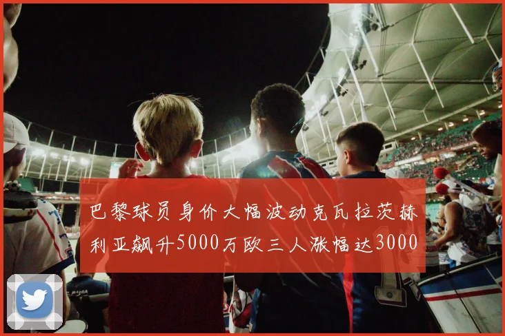 巴黎球员身价大幅波动克瓦拉茨赫利亚飙升5000万欧三人涨幅达3000万欧