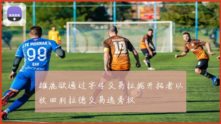 雄鹿欲通过字母交易拉拢开拓者以收回利拉德交易选秀权