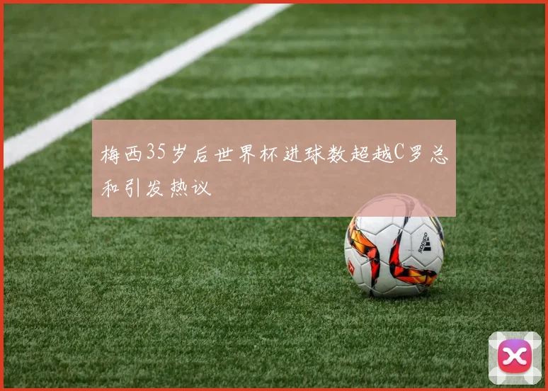 梅西35岁后世界杯进球数超越C罗总和引发热议
