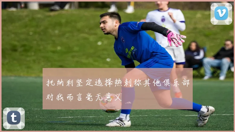 托纳利坚定选择热刺称其他俱乐部对我而言毫无意义
